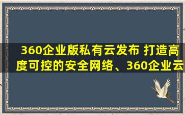 360企业版私有云发布 打造高度可控的安全网络、360企业云盘官方下载
